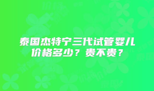 泰国杰特宁三代试管婴儿价格多少？贵不贵？