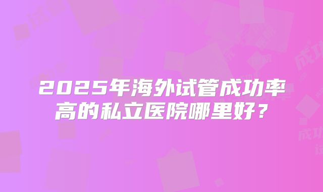 2025年海外试管成功率高的私立医院哪里好?