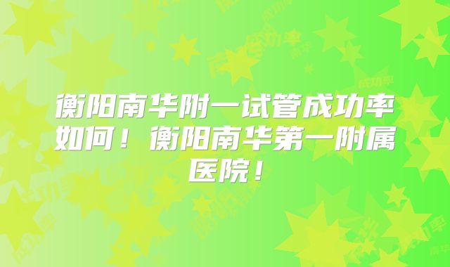 衡阳南华附一试管成功率如何!衡阳南华第一附属医院!