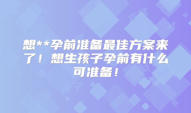 想**孕前准备最佳方案来了！想生孩子孕前有什么可准备！