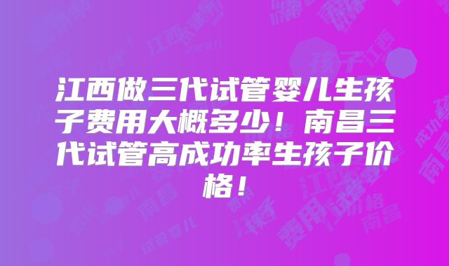 江西做三代试管婴儿生孩子费用大概多少!南昌三代试管高成功率生孩子价格!