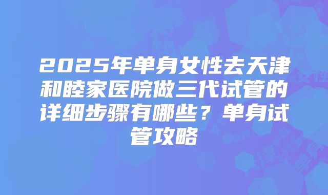 2025年单身女性去天津和睦家医院做三代试管的详细步骤有哪些？单身试管攻略