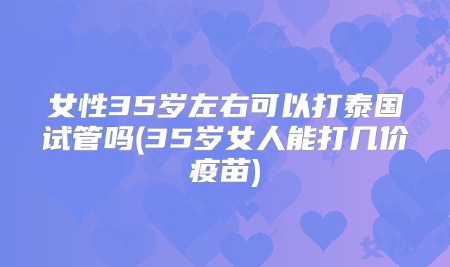 女性35岁左右可以打泰国试管吗(35岁女人能打几价疫苗)