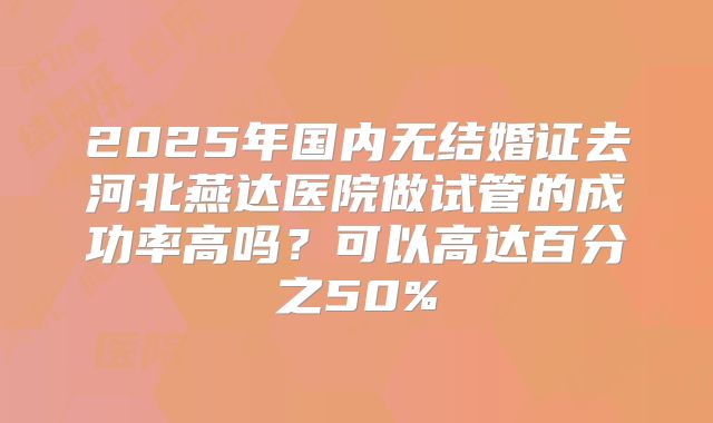 2025年国内无结婚证去河北燕达医院做试管的成功率高吗？可以高达百分之50%