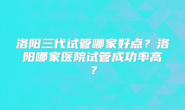 洛阳三代试管哪家好点?洛阳哪家医院试管成功率高?