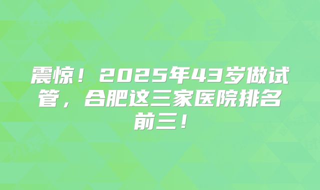 震惊!2025年43岁做试管,合肥这三家医院排名前三!