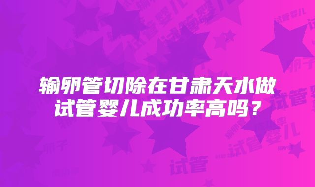输卵管切除在甘肃天水做试管婴儿成功率高吗？
