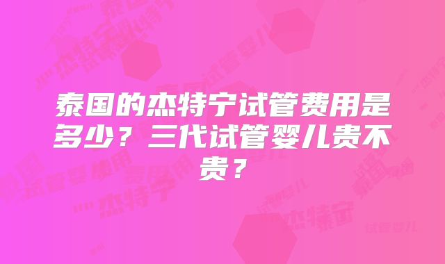 泰国的杰特宁试管费用是多少?三代试管婴儿贵不贵?