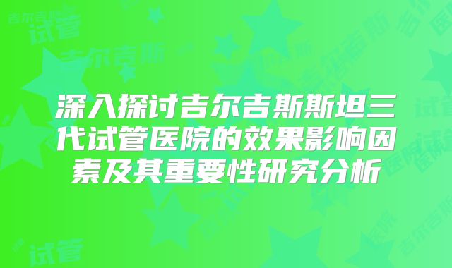 深入探讨吉尔吉斯斯坦三代试管医院的效果影响因素及其重要性研究分析