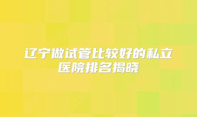 辽宁做试管比较好的私立医院排名揭晓