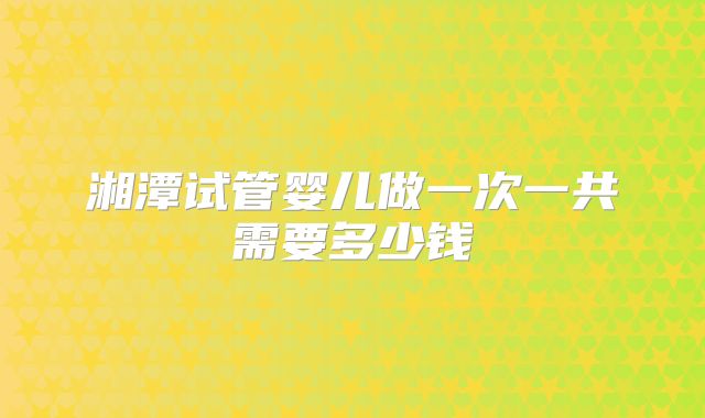 湘潭试管婴儿做一次一共需要多少钱