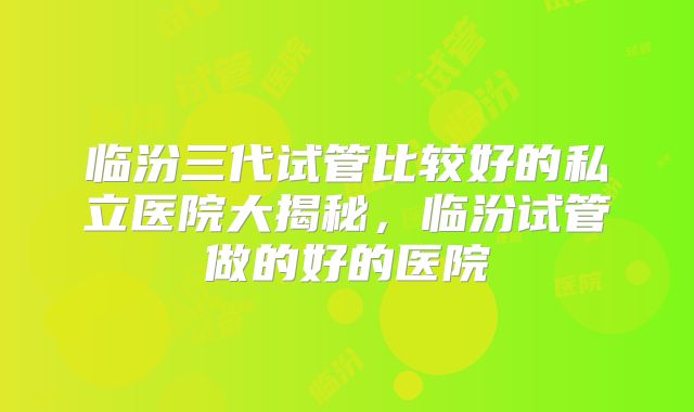 临汾三代试管比较好的私立医院大揭秘,临汾试管做的好的医院
