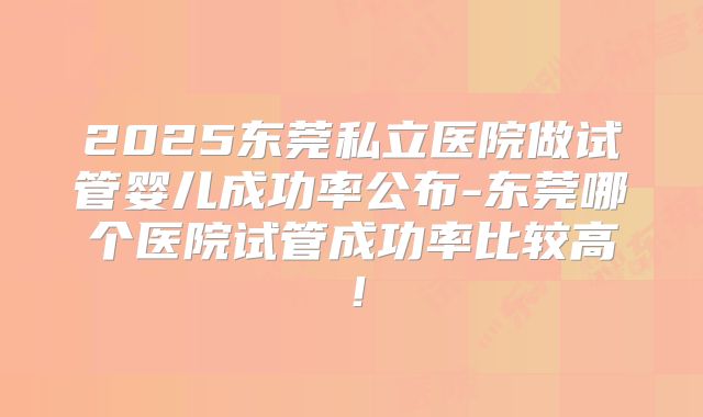 2025东莞私立医院做试管婴儿成功率公布-东莞哪个医院试管成功率比较高！