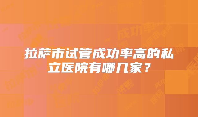 拉萨市试管成功率高的私立医院有哪几家？