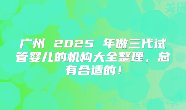 广州 2025 年做三代试管婴儿的机构大全整理，总有合适的！