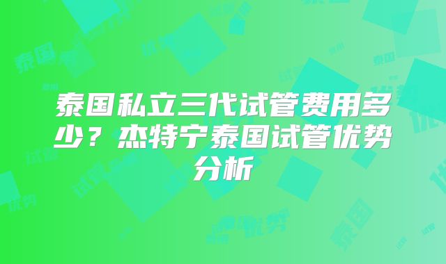 泰国私立三代试管费用多少？杰特宁泰国试管优势分析
