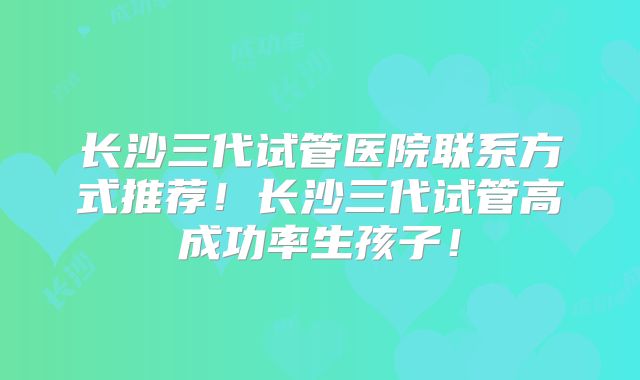 长沙三代试管医院联系方式推荐！长沙三代试管高成功率生孩子！