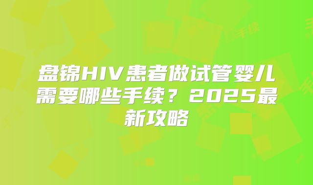 盘锦HIV患者做试管婴儿需要哪些手续？2025最新攻略