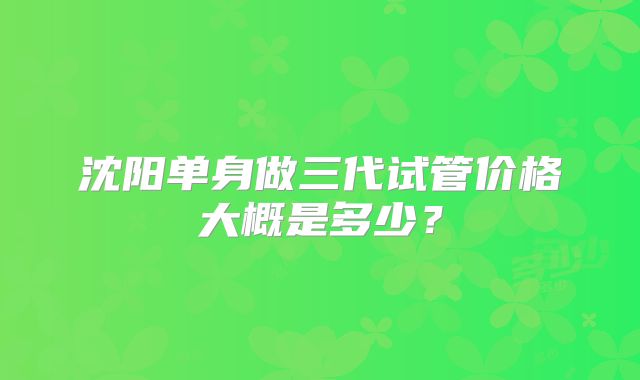 沈阳单身做三代试管价格大概是多少?