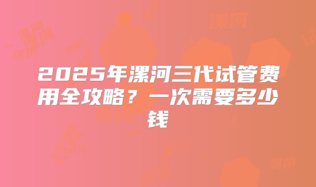 2025年漯河三代试管费用全攻略？一次需要多少钱
