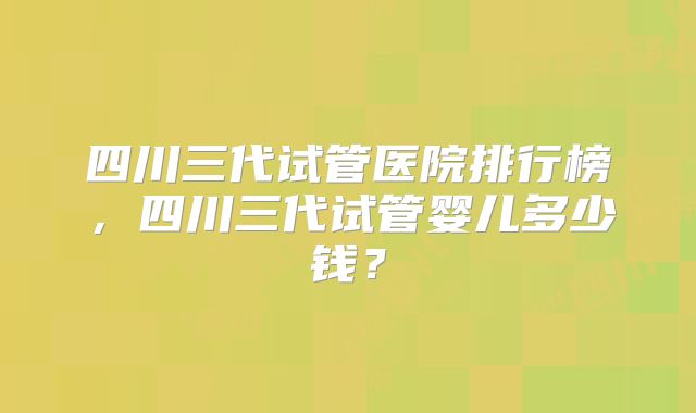 四川三代试管医院排行榜，四川三代试管婴儿多少钱？