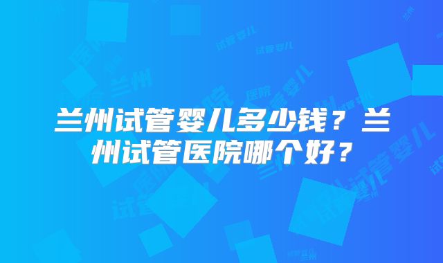 兰州试管婴儿多少钱？兰州试管医院哪个好？