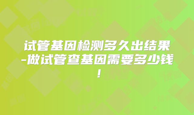 试管基因检测多久出结果-做试管查基因需要多少钱！
