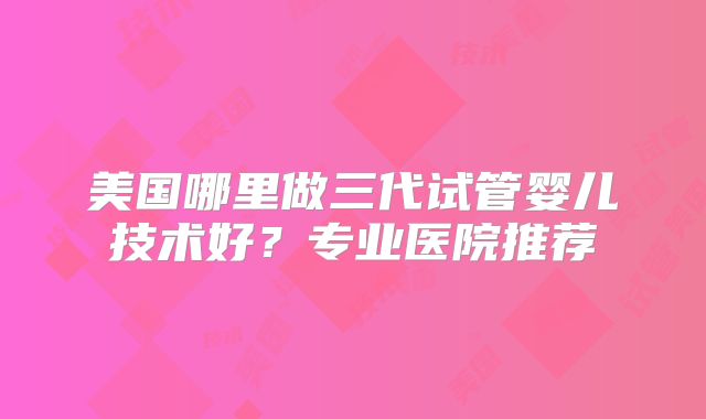 美国哪里做三代试管婴儿技术好?专业医院推荐