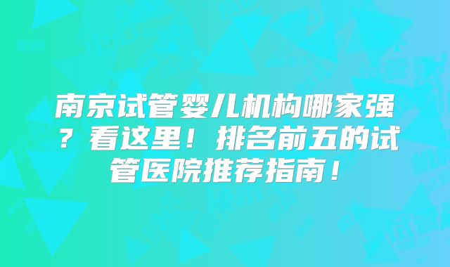 南京试管婴儿机构哪家强?看这里!排名前五的试管医院推荐指南!
