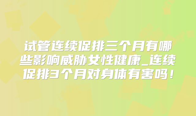 试管连续促排三个月有哪些影响威胁女性健康_连续促排3个月对身体有害吗！