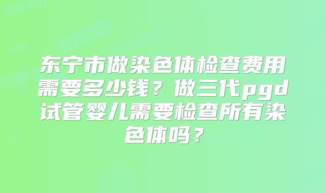 东宁市做染色体检查费用需要多少钱?做三代pgd试管婴儿需要检查所有染色体吗?