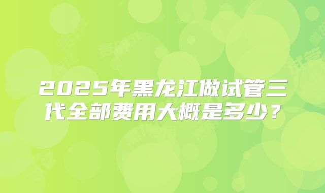 2025年黑龙江做试管三代全部费用大概是多少？