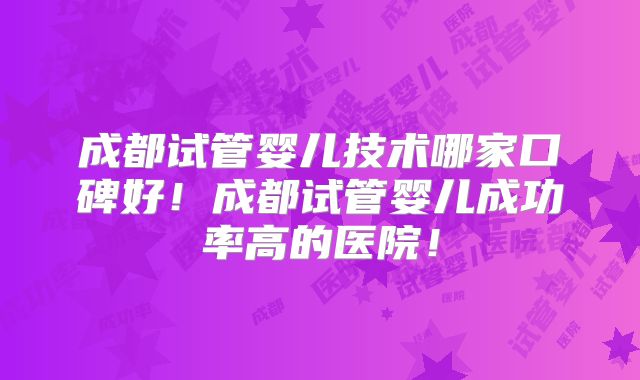 成都试管婴儿技术哪家口碑好！成都试管婴儿成功率高的医院！