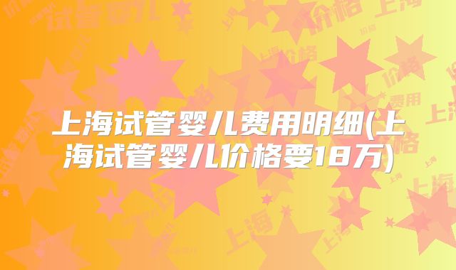 上海试管婴儿费用明细(上海试管婴儿价格要18万)