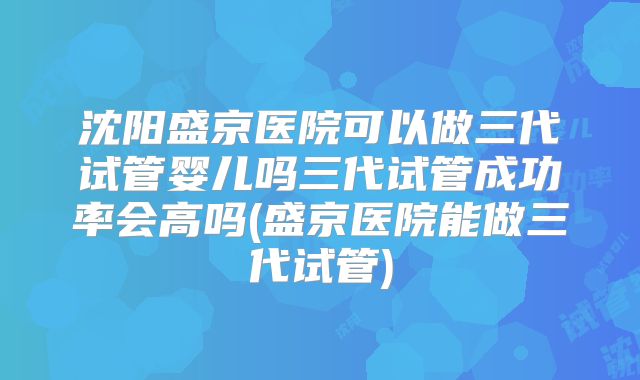 沈阳盛京医院可以做三代试管婴儿吗三代试管成功率会高吗(盛京医院能做三代试管)