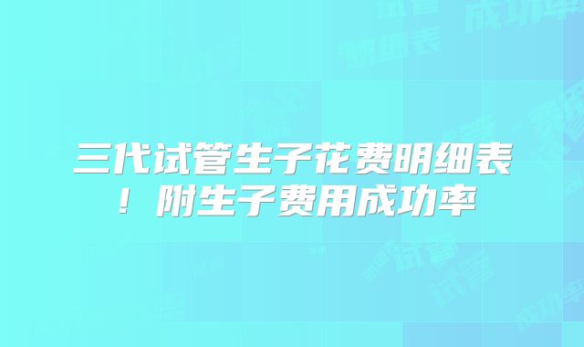 三代试管生子花费明细表!附生子费用成功率