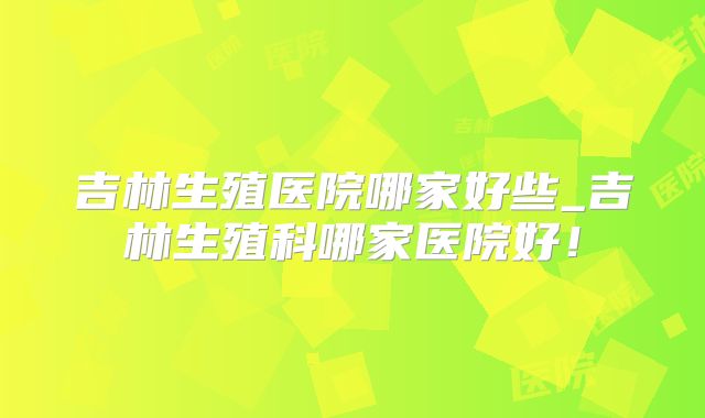 吉林生殖医院哪家好些_吉林生殖科哪家医院好!