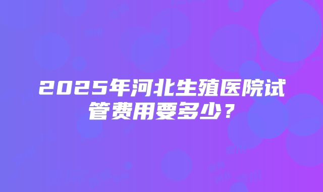 2025年河北生殖医院试管费用要多少?