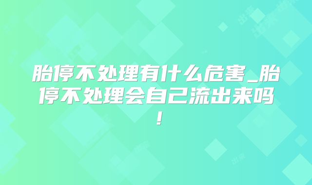 胎停不处理有什么危害_胎停不处理会自己流出来吗!