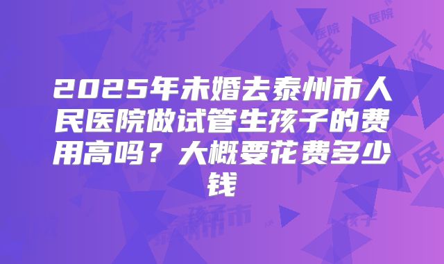 2025年未婚去泰州市人民医院做试管生孩子的费用高吗？大概要花费多少钱