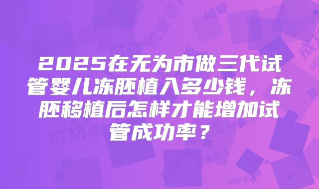 2025在无为市做三代试管婴儿冻胚植入多少钱,冻胚移植后怎样才能增加试管成功率?