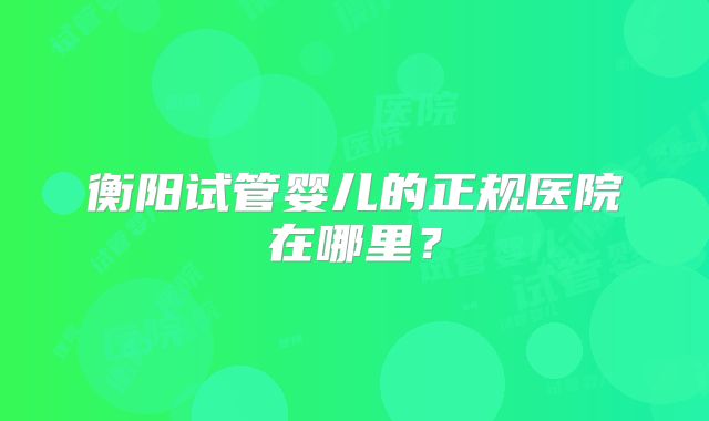 衡阳试管婴儿的正规医院在哪里?