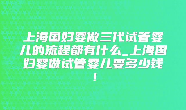 上海国妇婴做三代试管婴儿的流程都有什么_上海国妇婴做试管婴儿要多少钱!