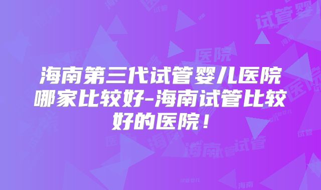 海南第三代试管婴儿医院哪家比较好-海南试管比较好的医院！