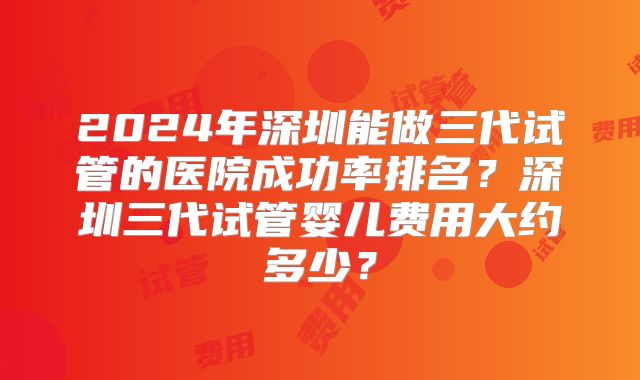 2024年深圳能做三代试管的医院成功率排名?深圳三代试管婴儿费用大约多少?