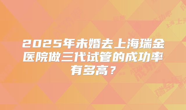 2025年未婚去上海瑞金医院做三代试管的成功率有多高?