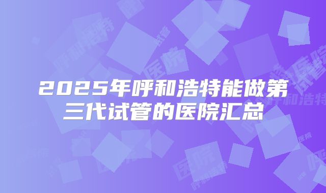 2025年呼和浩特能做第三代试管的医院汇总