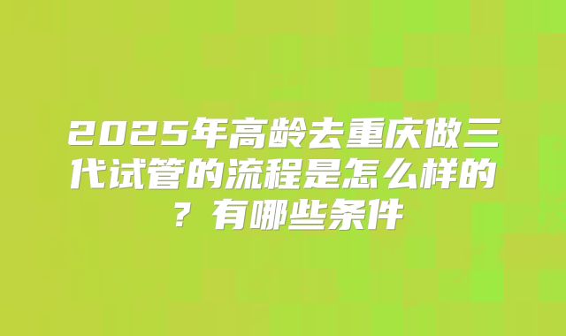2025年高龄去重庆做三代试管的流程是怎么样的?有哪些条件