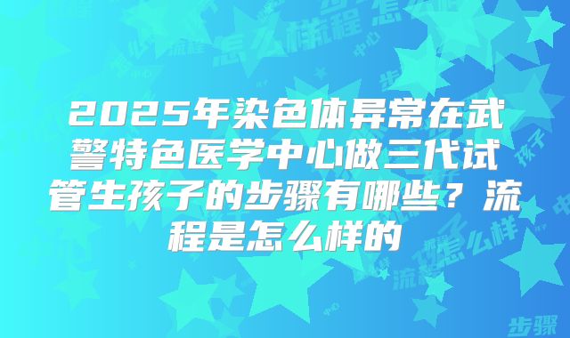 2025年染色体异常在武警特色医学中心做三代试管生孩子的步骤有哪些？流程是怎么样的