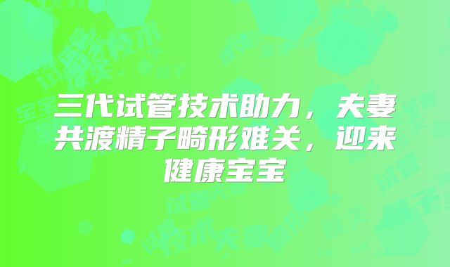 三代试管技术助力，夫妻共渡精子畸形难关，迎来健康宝宝